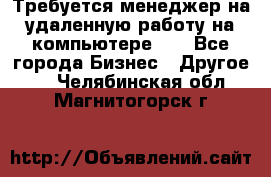 Требуется менеджер на удаленную работу на компьютере!!  - Все города Бизнес » Другое   . Челябинская обл.,Магнитогорск г.